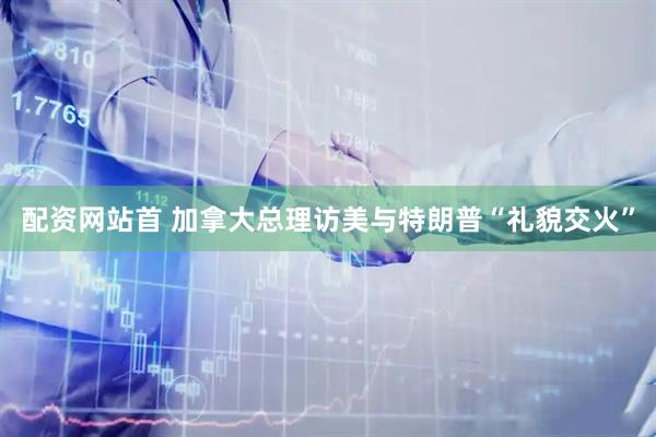 配资网站首 加拿大总理访美与特朗普“礼貌交火”