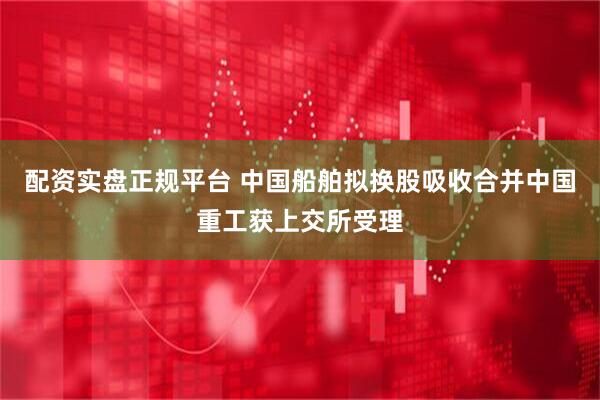 配资实盘正规平台 中国船舶拟换股吸收合并中国重工获上交所受理