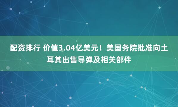 配资排行 价值3.04亿美元！美国务院批准向土耳其出售导弹及相关部件