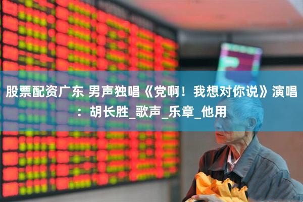 股票配资广东 男声独唱《党啊！我想对你说》演唱：胡长胜_歌声_乐章_他用