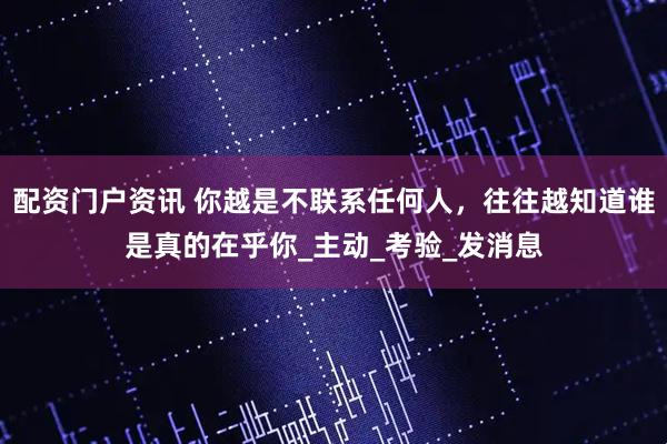 配资门户资讯 你越是不联系任何人，往往越知道谁是真的在乎你_主动_考验_发消息