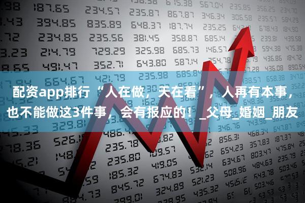 配资app排行 “人在做，天在看”，人再有本事，也不能做这3件事，会有报应的！_父母_婚姻_朋友