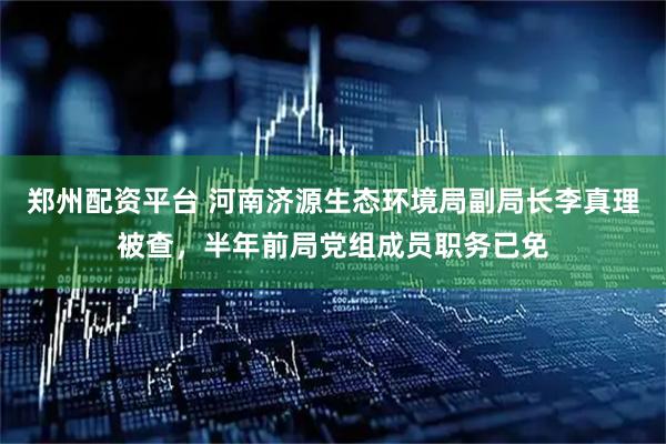 郑州配资平台 河南济源生态环境局副局长李真理被查，半年前局党组成员职务已免