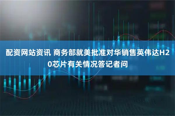配资网站资讯 商务部就美批准对华销售英伟达H20芯片有关情况答记者问