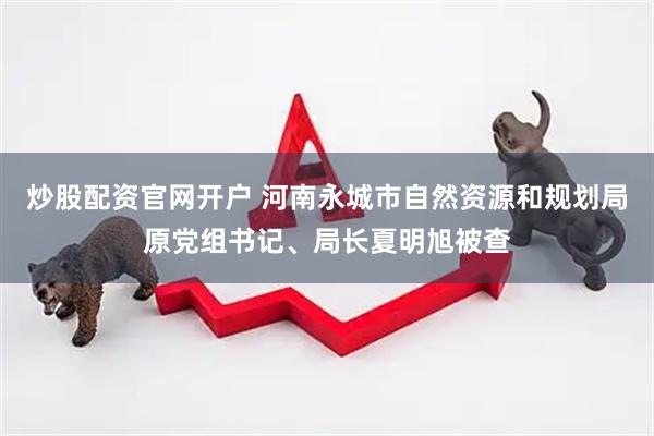 炒股配资官网开户 河南永城市自然资源和规划局原党组书记、局长夏明旭被查
