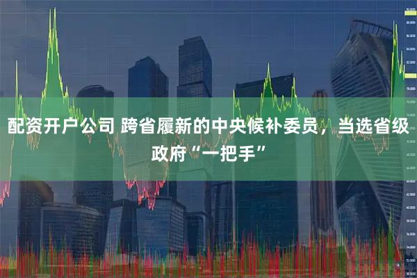 配资开户公司 跨省履新的中央候补委员，当选省级政府“一把手”