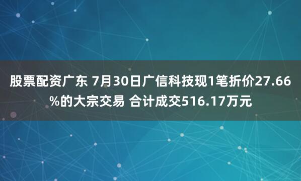 股票配资广东 7月30日广信科技现1笔折价27.66%的大宗交易 合计成交516.17万元
