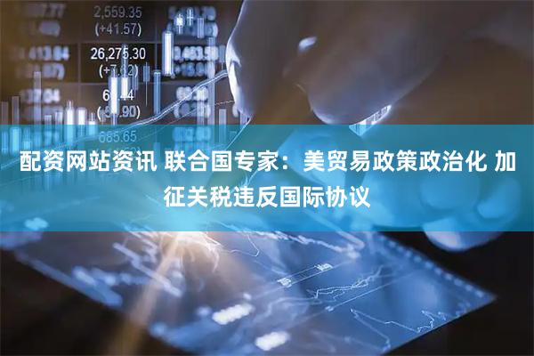 配资网站资讯 联合国专家：美贸易政策政治化 加征关税违反国际协议