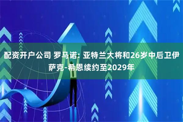 配资开户公司 罗马诺: 亚特兰大将和26岁中后卫伊萨克-希恩续约至2029年