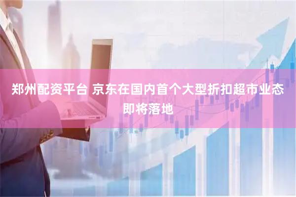郑州配资平台 京东在国内首个大型折扣超市业态即将落地