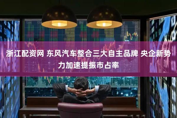 浙江配资网 东风汽车整合三大自主品牌 央企新势力加速提振市占率