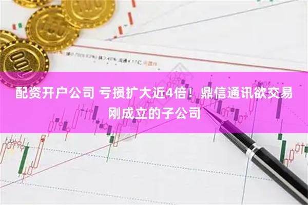 配资开户公司 亏损扩大近4倍！鼎信通讯欲交易刚成立的子公司