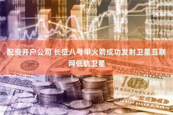 配资开户公司 长征八号甲火箭成功发射卫星互联网低轨卫星