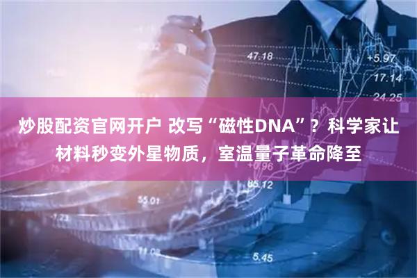 炒股配资官网开户 改写“磁性DNA”？科学家让材料秒变外星物质，室温量子革命降至
