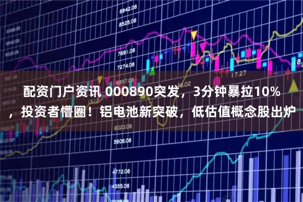 配资门户资讯 000890突发，3分钟暴拉10%，投资者懵圈！铝电池新突破，低估值概念股出炉