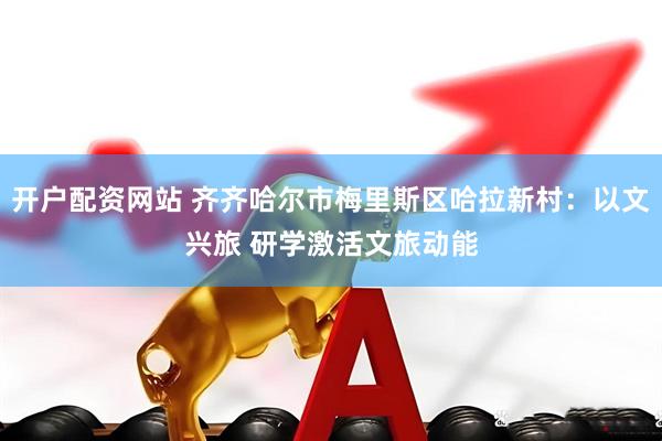 开户配资网站 齐齐哈尔市梅里斯区哈拉新村：以文兴旅 研学激活文旅动能